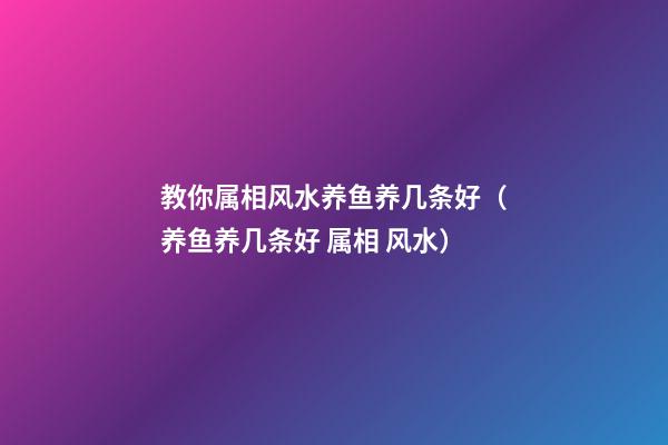 教你属相风水养鱼养几条好（养鱼养几条好 属相 风水）